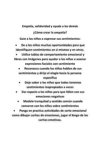 Empatía, solidaridad y ayuda a los demás
¿Cómo crear la empatía?
Guie a los niños a expresar sus sentimientos:
 De a los niños muchas oportunidades para que
identifiquen sentimientos en si mismos y en otros.
 Utilice tablas de comportamiento emocional y
libros con imágenes para ayudar a los niños a asociar
expresiones faciales con sentimiento
 Reconozca cuando los niños hablen de sus
sentimientos y dirija el elogio hacia la persona
especifica
 Deje saber a los niños que todos tenemos
sentimientos inapropiados a veces
 Dar espacio a los niños para que lidien con sus
emociones negativas
 Modele tranquilad y sentido común cuando
converse con los niños sobre sentimientos
 Ponga en practica actividades de corte emocional
como dibujar caritas de emociones, jugar el bingo de las
caritas emotivas.
 