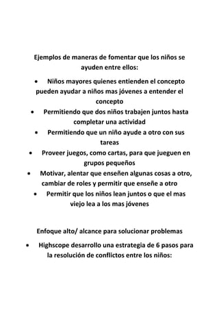 Ejemplos de maneras de fomentar que los niños se
ayuden entre ellos:
 Niños mayores quienes entienden el concepto
pueden ayudar a niños mas jóvenes a entender el
concepto
 Permitiendo que dos niños trabajen juntos hasta
completar una actividad
 Permitiendo que un niño ayude a otro con sus
tareas
 Proveer juegos, como cartas, para que jueguen en
grupos pequeños
 Motivar, alentar que enseñen algunas cosas a otro,
cambiar de roles y permitir que enseñe a otro
 Permitir que los niños lean juntos o que el mas
viejo lea a los mas jóvenes
Enfoque alto/ alcance para solucionar problemas
 Highscope desarrollo una estrategia de 6 pasos para
la resolución de conflictos entre los niños:
 