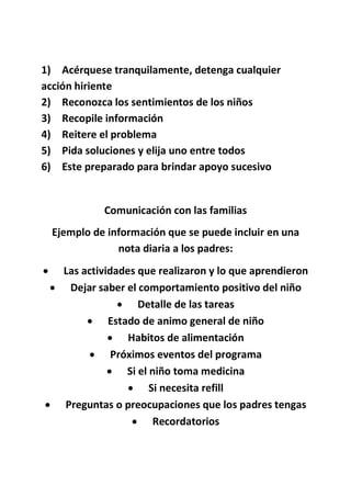 1) Acérquese tranquilamente, detenga cualquier
acción hiriente
2) Reconozca los sentimientos de los niños
3) Recopile información
4) Reitere el problema
5) Pida soluciones y elija uno entre todos
6) Este preparado para brindar apoyo sucesivo
Comunicación con las familias
Ejemplo de información que se puede incluir en una
nota diaria a los padres:
 Las actividades que realizaron y lo que aprendieron
 Dejar saber el comportamiento positivo del niño
 Detalle de las tareas
 Estado de animo general de niño
 Habitos de alimentación
 Próximos eventos del programa
 Si el niño toma medicina
 Si necesita refill
 Preguntas o preocupaciones que los padres tengas
 Recordatorios
 