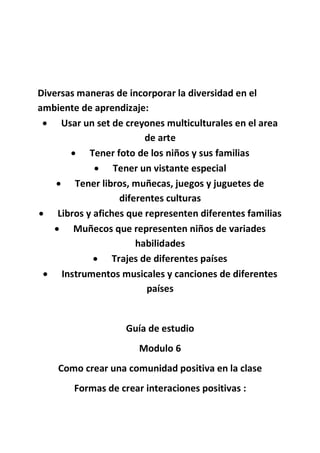 Diversas maneras de incorporar la diversidad en el
ambiente de aprendizaje:
 Usar un set de creyones multiculturales en el area
de arte
 Tener foto de los niños y sus familias
 Tener un vistante especial
 Tener libros, muñecas, juegos y juguetes de
diferentes culturas
 Libros y afiches que representen diferentes familias
 Muñecos que representen niños de variades
habilidades
 Trajes de diferentes países
 Instrumentos musicales y canciones de diferentes
países
Guía de estudio
Modulo 6
Como crear una comunidad positiva en la clase
Formas de crear interaciones positivas :
 