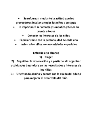  Se refuerzan mediante la actitud que los
proveedores instilan a todos los niños a su cargo
 Es importante ser amable y simpatico y tener en
cuenta a todos
 Conocer los intereses de los niños
 Familiarizarse con la personalidad de cada uno
 Incluir a los niños con necesidades especiales
Enfoque alto alcance
1) Piaget
2) Cognitiva: la observación y a partir de allí organizar
actividades basándose en las necesidades e intereses de
los niños
3) Orientando al niño y cuenta con la ayuda del adulto
para mejorar el desarrollo del niño.
 