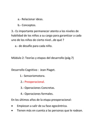 a.- Relacionar ideas.
b.- Conceptos.
3.- Es importante permanecer atento a los niveles de
habilidad de los niños a su cargo para garantizar a cada
uno de los niños de cierto nivel…de qué ?
a.- de desafío para cada niño.
Módulo 2: Teorías y etapas del desarrollo (pág.7)
Desarrollo Cognitivo : Jean Piaget.
1.- Sensoriomotora.
2.- Preoperacional.
3.- Operaciones Concretas.
4.- Operaciones formales.
En los últimos años de la etapa preoperacional:
 Empiezan a salir de su fase egocéntrica.
 Tienen más en cuenta a las personas que le rodean.
 