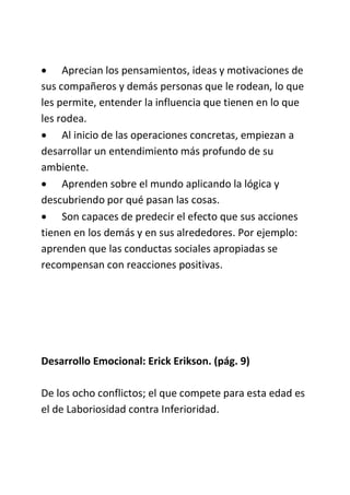  Aprecian los pensamientos, ideas y motivaciones de
sus compañeros y demás personas que le rodean, lo que
les permite, entender la influencia que tienen en lo que
les rodea.
 Al inicio de las operaciones concretas, empiezan a
desarrollar un entendimiento más profundo de su
ambiente.
 Aprenden sobre el mundo aplicando la lógica y
descubriendo por qué pasan las cosas.
 Son capaces de predecir el efecto que sus acciones
tienen en los demás y en sus alrededores. Por ejemplo:
aprenden que las conductas sociales apropiadas se
recompensan con reacciones positivas.
Desarrollo Emocional: Erick Erikson. (pág. 9)
De los ocho conflictos; el que compete para esta edad es
el de Laboriosidad contra Inferioridad.
 