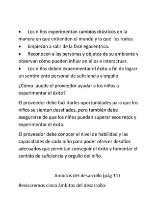  Los niños experimentan cambios drásticos en la
manera en que entienden el mundo y lo que les rodea.
 Empiezan a salir de la fase egocéntrica.
 Reconocen a las personas y objetos de su ambiente y
observan cómo pueden influir en ellos e interactuar.
 Los niños deben experimentar el éxito a fin de lograr
un sentimiento personal de suficiencia y orgullo.
¿Cómo puede el proveedor ayudar a los niños a
experimentar el éxito?
El proveedor debe facilitarles oportunidades para que los
niños se sientan desafiados, pero también debe
asegurarse de que los niños puedan superar esos retos y
experimentar el éxito.
El proveedor debe conocer el nivel de habilidad y las
capacidades de cada niño para poder ofrecer desafíos
adecuados que permitan conseguir el éxito y fomentar el
sentido de suficiencia y orgullo del niño.
Ambitos del desarrollo (pág 11)
Revisaremos cinco ámbitos del desarrollo:
 