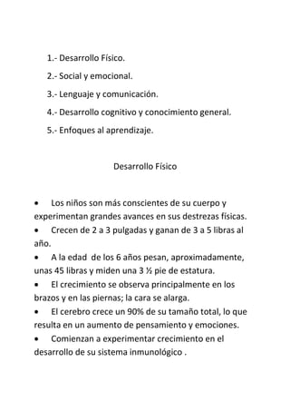 1.- Desarrollo Físico.
2.- Social y emocional.
3.- Lenguaje y comunicación.
4.- Desarrollo cognitivo y conocimiento general.
5.- Enfoques al aprendizaje.
Desarrollo Físico
 Los niños son más conscientes de su cuerpo y
experimentan grandes avances en sus destrezas físicas.
 Crecen de 2 a 3 pulgadas y ganan de 3 a 5 libras al
año.
 A la edad de los 6 años pesan, aproximadamente,
unas 45 libras y miden una 3 ½ pie de estatura.
 El crecimiento se observa principalmente en los
brazos y en las piernas; la cara se alarga.
 El cerebro crece un 90% de su tamaño total, lo que
resulta en un aumento de pensamiento y emociones.
 Comienzan a experimentar crecimiento en el
desarrollo de su sistema inmunológico .
 