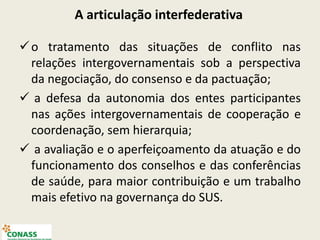 o tratamento das situações de conflito nas
relações intergovernamentais sob a perspectiva
da negociação, do consenso e da pactuação;
 a defesa da autonomia dos entes participantes
nas ações intergovernamentais de cooperação e
coordenação, sem hierarquia;
 a avaliação e o aperfeiçoamento da atuação e do
funcionamento dos conselhos e das conferências
de saúde, para maior contribuição e um trabalho
mais efetivo na governança do SUS.
A articulação interfederativa
 