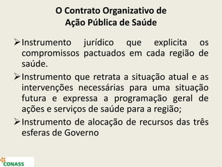 O Contrato Organizativo de
Ação Pública de Saúde
Instrumento jurídico que explicita os
compromissos pactuados em cada região de
saúde.
Instrumento que retrata a situação atual e as
intervenções necessárias para uma situação
futura e expressa a programação geral de
ações e serviços de saúde para a região;
Instrumento de alocação de recursos das três
esferas de Governo
 