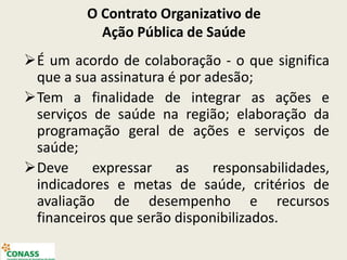 O Contrato Organizativo de
Ação Pública de Saúde
É um acordo de colaboração - o que significa
que a sua assinatura é por adesão;
Tem a finalidade de integrar as ações e
serviços de saúde na região; elaboração da
programação geral de ações e serviços de
saúde;
Deve expressar as responsabilidades,
indicadores e metas de saúde, critérios de
avaliação de desempenho e recursos
financeiros que serão disponibilizados.
 