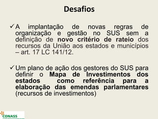 Desafios
A implantação de novas regras de
organização e gestão no SUS sem a
definição de novo critério de rateio dos
recursos da União aos estados e municípios
– art. 17 LC 141/12.
Um plano de ação dos gestores do SUS para
definir o Mapa de Investimentos dos
estados como referência para a
elaboração das emendas parlamentares
(recursos de investimentos)
 