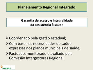 Coordenado pela gestão estadual;
Com base nas necessidades de saúde
expressas nos planos municipais de saúde;
Pactuado, monitorado e avaliado pela
Comissão Intergestores Regional
Garantia de acesso e integralidade
da assistência à saúde
Planejamento Regional Integrado
 