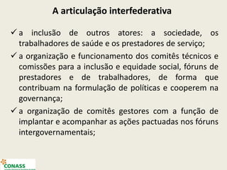 A articulação interfederativa
 a inclusão de outros atores: a sociedade, os
trabalhadores de saúde e os prestadores de serviço;
 a organização e funcionamento dos comitês técnicos e
comissões para a inclusão e equidade social, fóruns de
prestadores e de trabalhadores, de forma que
contribuam na formulação de políticas e cooperem na
governança;
 a organização de comitês gestores com a função de
implantar e acompanhar as ações pactuadas nos fóruns
intergovernamentais;
 