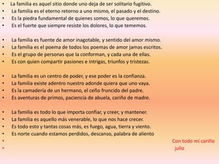 •   La familia es aquel sitio donde uno deja de ser solitario fugitivo.
•    La familia es el eterno retorno a uno mismo, el pasado y el destino.
•    Es la piedra fundamental de quienes somos, lo que queremos.
•    Es el fuerte que siempre resiste los dolores, lo que tememos.

•   La familia es fuente de amor inagotable, y sentido del amor mismo.
•   La familia es el poema de todos los poemas de amor jamas escritos.
•   Es el grupo de personas que la conforman, y cada una de ellas.
•   Es con quien compartir pasiones e intrigas, triunfos y tristezas.

•   La familia es un centro de poder, y ese poder es la confianza.
•   La familia existe adentro nuestro adonde quiera que uno vaya.
•   Es la camadería de un hermano, el ceño fruncido del padre.
•   Es aventuras de primos, paciencia de abuela, cariño de madre.

•   La familia es todo lo que importa confiar, y creer, y mantener.
•   La familia es aquello más venerable, lo que nos hace crecer.
•   Es todo esto y tantas cosas más, es fuego, agua, tierra y viento.
•   Es norte cuando estamos perdidos, descanso, palabra de aliento
•                                                                           Con todo mi cariño
•                                                                            julio
 