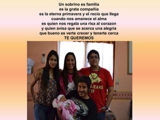 Un sobrino es familia
           es la grata compañia
es la eterna primavera y el rocio que llega
       cuando nos amanece el alma
 es quien nos regala una risa al corazon
 y quien avisa que se acerca una alegria
que bueno es verte crecer y tenerte cerca
              TE QUEREMOS
 
