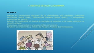  OBJETIVOS DE SALUD COMUNIRARIA
OBJETIVOS
Reforzar los conocimientos adquiridos de las enfermedades más frecuentes. (Infecciones
respiratorias agudas (IRAS), Enfermedades diarreicas agudas (EDAS), y Enfermedades
transmitidas por vectores).
Reforzar y/o implementar el sistema de derivación de pacientes a los niveles superiores de
atención sanitaria.
Proporcionar conocimientos en urgencias médicas comunitarias.
Fortalecer los conocimientos y métodos del Programa Ampliado de Inmunizaciones.
 