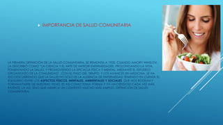 LA PRIMERA DEFINICIÓN DE LA SALUD COMUNITARIA, SE REMONTA A 1920, CUANDO AMORY WINSLOV,
LA DESCRIBIÓ COMO “LA CIENCIA Y EL ARTE DE IMPEDIR ENFERMEDADES, PROLONGANDO LA VIDA,
FOMENTANDO LA SALUD, Y PROMOVIENDO LA EFICACIA FÍSICA Y MENTAL; MEDIANTE EL ESFUERZO
ORGANIZADO DE LA COMUNIDAD”. CON EL PASO DEL TIEMPO, Y LOS AVANCES EN MEDICINA, SE HA
IDO DESCUBRIENDO QUE LA SALUD NO SÓLO ES LA AUSENCIA DE ENFERMEDAD TENIENDO EN CUENTA EL
EQUILIBRIO ENTRE LOS ASPECTOS FÍSICOS, MENTALES, AMBIENTALES Y SOCIALES, QUE NOS RODEAN Y
FORMAN PARTE DE NUESTRAS VIDAS. ES ASÍ COMO TOMA FORMA Y VA HACIÉNDOSE CADA VEZ MÁS
PATENTE, LA AD, SINO QUE ABARCA UN CONTEXTO MUCHO MÁS AMPLIO, DEFINICIÓN DE SALUD
COMUNITARIA.
 IMPORTANCIA DE SALUD COMUNITARIA
 