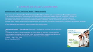  CHARLAS DE SALUD COMUNITARIA
Promoviendo la Salud Comunitaria: charlas y talleres gratuitos
En el marco de las Prácticas Pre-Profesionales en Salud Comunitaria de la Licenciatura en Terapia Ocupacional,
y de acuerdo a los objetivos fundacionales de nuestro Centro Universitario Rosario Inclusiva, comienzan a dictarse los
talleres y charlas gratuitas destinadas a la comunidad educativa, a poblaciones específicas y al público en general.
Los mismos tienen como principal objetivo promover hábitos saludables, a fin de aumentar el control de las personas
sobre su salud; prevenir situaciones de riesgo y facilitar el acceso a la información, favoreciendo a la reflexión de diferentes temáticas.
A partir del mes de abril entonces, las actividades serán las siguientes:
Taller de Sexualidad y Discapacidad. Destinado a familiares de personas con discapacidad.
Para:
-Favorecer una nueva y necesaria mirada de la sexualidad en personas con discapacidad.
-Informar sobre sexualidad para derribar mitos, temores y tabúes que sobre ella se generan.
-Colaborar en la construcción de seres libres, autónomos y responsables.
Cuándo: Lunes 15/04. 16hs.
Dónde: Aula 3 del CURI
 