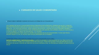 ¿CÓMO PUEDO OBTENER CUIDADO DE SALUD ACCESIBLE EN MI COMUNIDAD?
LOS CENTROS DE SALUD COMUNITARIOS ESTÁN FORMADOS POR HOSPITALES, CENTROS DE SALUD O CLÍNICAS
QUE PROPORCIONAN CUIDADO DE SALUD GRATUITOS O DE BAJO COSTO. ESTOS LUGARES OFRECEN CUIDADO
PRENATAL, VACUNACIÓN INFANTIL, MEDICAMENTOS RECETADOS, CUIDADO DE SALUD PRIMARIO GENERAL Y
CUIDADO DE SALUD ESPECIALIZADO PARA ENFERMEDADES MÁS GRAVES, INCLUYENDO AQUELLAS ASOCIADAS A
LA SALUD MENTAL, EL ABUSO DE SUSTANCIAS, Y EL VIH/SIDA.
CUALQUIER PERSONA PUEDE USAR UN CENTRO DE CUIDADO DE SALUD COMUNITARIO, YA SEA QUE TENGA
SEGURO MÉDICO O NO. EL MONTO QUE PAGUE DEPENDERÁ DE SU INGRESO
CONOCER CÓMO LOCALIZAR UN CENTRO DE SALUD COMUNITARIO EN SU ÁREA.
NATIVOS AMERICANOS Y NATIVOS DE ALASKA: SI USTED ES MIEMBRO O DESCENDIENTE DE UNA TRIBU NATIVA DE
ALASKA O NATIVA AMERICANA FEDERALMENTE RECONOCIDA, PUEDE SER ELEGIBLE PARA RECIBIR SERVICIOS DE
CUIDADO DE SALUD A TRAVÉS DEL SERVICIO DE SALUD INDÍGENA (IHS), UN PROGRAMA FEDERAL DE SERVICIOS DE
SALUD
 CUIDADOS DE SALUD COMUNITARIA
 