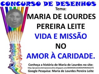 CONCURSO DE DESENHOS
Tema:
MARIA DE LOURDES
PEREIRA LEITE
VIDA E MISSÃO
NO
AMOR À CARIDADE.
Conheça a história de Maria de Lourdes no site:
http://grupoescoteirojoaooscalino.blogspot.com/MARIADELOURDESPEREIRALEITE
Google Pesquisa: Maria de Lourdes Pereira Leite
 