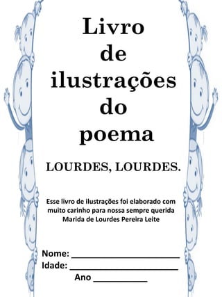 Livro
de
ilustrações
do
poema
LOURDES, LOURDES.
Esse livro de ilustrações foi elaborado com
muito carinho para nossa sempre querida
Marida de Lourdes Pereira Leite
Nome: ______________________
Idade: ______________________
Ano ___________
 