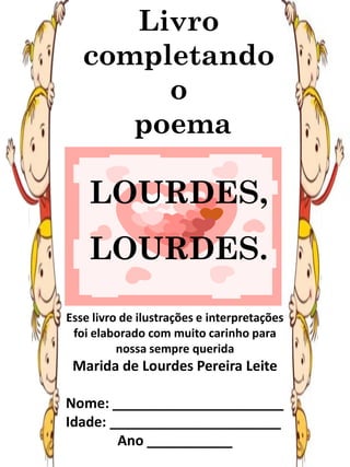 Livro
completando
o
poema
LOURDES,
LOURDES.
Esse livro de ilustrações e interpretações
foi elaborado com muito carinho para
nossa sempre querida
Marida de Lourdes Pereira Leite
Nome: ______________________
Idade: ______________________
Ano ___________
 
