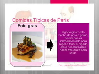 Comidas Típicas de París
Paris - Lourdes Melyssa Cieza Monja
14
Foie gras
Hígado graso: está
hecho de pato o ganso,
animal que es
sobrealimentado para
llegar a tener el hígado
graso necesario para
hacer este pasta para
untar.
 