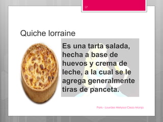Quiche lorraine
Paris - Lourdes Melyssa Cieza Monja
17
Es una tarta salada,
hecha a base de
huevos y crema de
leche, a la cual se le
agrega generalmente
tiras de panceta.
 