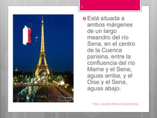 Paris - Lourdes Melyssa Cieza Monja
3
 Está situada a
ambos márgenes
de un largo
meandro del río
Sena, en el centro
de la Cuenca
parisina, entre la
confluencia del río
Marne y el Sena,
aguas arriba, y el
Oise y el Sena,
aguas abajo.
 