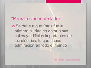 “Paris la ciudad de la luz”
 Se debe a que Paris fue la
primera ciudad en dotar a sus
calles y edificios importantes de
luz eléctrica, lo que causó
admiración en todo el mundo
Paris - Lourdes Melyssa Cieza Monja
4
 