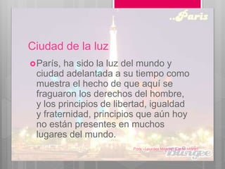 Ciudad de la luz
París, ha sido la luz del mundo y
ciudad adelantada a su tiempo como
muestra el hecho de que aquí se
fraguaron los derechos del hombre,
y los principios de libertad, igualdad
y fraternidad, principios que aún hoy
no están presentes en muchos
lugares del mundo.
Paris - Lourdes Melyssa Cieza Monja
5
 