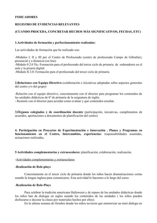 INDICADORES

REGISTRO DE EVIDENCIAS RELEVANTES

(CUANDO PROCEDA, CONCRETAR HECHOS MÁS SIGNIFICATIVOS, FECHAS, ETC)


1.Actividades de formación y perfeccionamiento realizadas:

Las actividades de formación que he realizado son:

-Módulos I, II y III por el Centro de Profesorado (centro de profesorado Campo de Gibraltar),
presencial y a distancia (on line)
-Módulo 0 2.0 Tic: Formación para el profesorado del tercer ciclo de primaria de ordenadores en el
aula y la pizarra digital.
-Módulo II 2.0: Formación para el profesorado del tercer ciclo de primaria


2.Relaciones con Equipo Directivo (colaboración e iniciativas adoptadas sobre aspectos generales
del centro y/o del grupo)

-Relación con el equipo directivo, concretamente con el director para programar los contenidos de
las unidades didácticas de 6º de primaria de la asignatura de inglés.
- Reunión con el director para acordar como evaluar y qué contenidos enseñar.


3.Órganos colegiados y de coordinación docente (participación, iniciativas, cumplimentos de
acuerdos, aportaciones a documentos de planificación del centro)



4. Participación en Proyectos de Experimentación e Innovación , Planes y Programas en
funcionamiento en el Centro, Intercambios, experiencias: responsabilidades asumidas,
actuaciones realizadas.



5 Actividades complementarias y extraescolares: planificación, colaboración, realización.

-Actividades complementarias y extraescolares

-Realización de Role-plays

      Concretamente en el tercer ciclo de primaria donde los niños hacen dramatizaciones cortas
usando la lengua inglesa para comunicarse. Esta actividad lo hacemos a lo largo del curso.

-Realización de Role-Plays

        Para celebrar la tradición americana Halloween y de repaso de las unidades didácticas donde
los niños han de dialogar en ingles usando los contenidos de las unidades ( los niños pueden
disfrazarse o decorar la clases por materiales hechos por ellos).
        En la ultima semana de Octubre donde los niños tuvieron que memorizar un mini dialogo en
 
