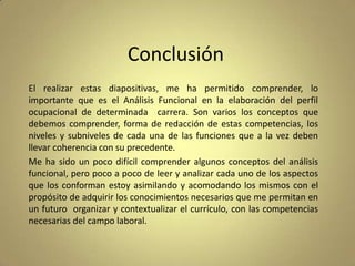Conclusión
El realizar estas diapositivas, me ha permitido comprender, lo
importante que es el Análisis Funcional en la elaboración del perfil
ocupacional de determinada carrera. Son varios los conceptos que
debemos comprender, forma de redacción de estas competencias, los
niveles y subniveles de cada una de las funciones que a la vez deben
llevar coherencia con su precedente.
Me ha sido un poco difícil comprender algunos conceptos del análisis
funcional, pero poco a poco de leer y analizar cada uno de los aspectos
que los conforman estoy asimilando y acomodando los mismos con el
propósito de adquirir los conocimientos necesarios que me permitan en
un futuro organizar y contextualizar el currículo, con las competencias
necesarias del campo laboral.

 