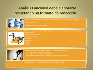 El Análisis Funcional debe elaborarse
respetando un formato de redacción
Iniciar estableciendo la declaración del propósito clave o función principal.
• Debe ser claro
• Implica algo que debe suceder.
Elaborar las funciones principales ¿ Que debe suceder para que se logre el resultado descrito en el
proposito clave?
(Criterios de desagregación)
•Operacional y técnico
•Estratégico
•Innovador
•Gestión
•Valores

Desagregar las funciones principales en funciones básicas
• Es el segundo nivel de desagregación.
• Se trata de esquematizar funciones, no procesos técnicos.

Desagregar las funciones básicas en subfunciones

 
