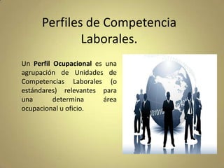 Perfiles de Competencia
Laborales.
Un Perfil Ocupacional es una
agrupación de Unidades de
Competencias Laborales (o
estándares) relevantes para
una
determina
área
ocupacional u oficio.

 