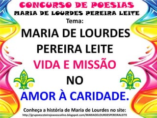 CONCURSO DE POESIAS
MARIA DE LOURDES PEREIRA LEITE
Tema:
MARIA DE LOURDES
PEREIRA LEITE
VIDA E MISSÃO
NO
AMOR À CARIDADE.
Conheça a história de Maria de Lourdes no site:
http://grupoescoteirojoaooscalino.blogspot.com/MARIADELOURDESPEREIRALEITE
 
