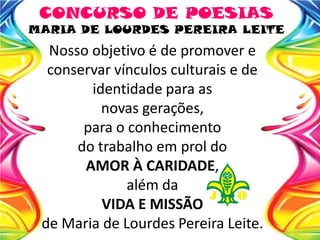 Nosso objetivo é de promover e
conservar vínculos culturais e de
identidade para as
novas gerações,
para o conhecimento
do trabalho em prol do
AMOR À CARIDADE,
além da
VIDA E MISSÃO
de Maria de Lourdes Pereira Leite.
CONCURSO DE POESIAS
MARIA DE LOURDES PEREIRA LEITE
 