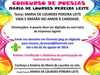 Tema: MARIA DE LOURDES PEREIRA LEITE
VIDA E MISSÃO NO AMOR À CARIDADE.
Orientações: A poesia deve ser digitada ou com letra
de imprensa legível.
Envie seu desenho em formato jpeg ou digitado
para simone_drumond@hotmail.com
até o dia 02 de agosto de 2014.
Prêmio: Certificado e Distintivo de participação do
Concurso de Poesias.
Conheça a história de Maria de Lourdes no site:
http://grupoescoteirojoaooscalino.blogspot.com/MARIADELOURDESPEREIRALEITE
Google Pesquisa MARIA DE LOURDES PEREIRA LEITE
CONCURSO DE POESIAS
MARIA DE LOURDES PEREIRA LEITE
 