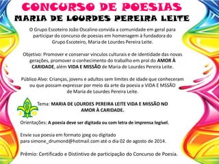 O Grupo Escoteiro João Oscalino convida a comunidade em geral para
participar do concurso de poesias em homenagem à fundadora do
Grupo Escoteiro, Maria de Lourdes Pereira Leite.
Objetivo: Promover e conservar vínculos culturais e de identidade das novas
gerações, promover o conhecimento do trabalho em prol do AMOR À
CARIDADE, além VIDA E MISSÃO de Maria de Lourdes Pereira Leite.
Público Alvo: Crianças, jovens e adultos sem limites de idade que conheceram
ou que possam expressar por meio da arte da poesia a VIDA E MSSÃO
de Maria de Lourdes Pereira Leite.
Tema: MARIA DE LOURDES PEREIRA LEITE VIDA E MISSÃO NO
AMOR À CARIDADE.
Orientações: A poesia deve ser digitada ou com letra de imprensa legível.
Envie sua poesia em formato jpeg ou digitado
para simone_drumond@hotmail.com até o dia 02 de agosto de 2014.
Prêmio: Certificado e Distintivo de participação do Concurso de Poesia.
CONCURSO DE POESIAS
MARIA DE LOURDES PEREIRA LEITE
 