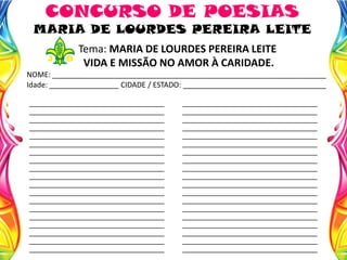Tema: MARIA DE LOURDES PEREIRA LEITE
VIDA E MISSÃO NO AMOR À CARIDADE.
NOME: ___________________________________________________________________
Idade: _________________ CIDADE / ESTADO: ___________________________________
CONCURSO DE POESIAS
MARIA DE LOURDES PEREIRA LEITE
____________________________________
____________________________________
____________________________________
____________________________________
____________________________________
____________________________________
____________________________________
____________________________________
____________________________________
____________________________________
____________________________________
____________________________________
____________________________________
____________________________________
____________________________________
____________________________________
____________________________________
____________________________________
____________________________________
____________________________________
____________________________________
____________________________________
____________________________________
____________________________________
____________________________________
____________________________________
____________________________________
____________________________________
____________________________________
____________________________________
____________________________________
____________________________________
____________________________________
____________________________________
____________________________________
____________________________________
____________________________________
____________________________________
 
