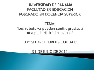 UNIVERSIDAD DE PANAMA
     FACULTAD EN EDUCACION
 POSGRADO EN DOCENCIA SUPERIOR

                 TEMA:
“Los robots ya pueden sentir, gracias a
      una piel artificial sensible.”

   EXPOSITOR: LOURDES COLLADO

        31 DE JULIO DE 2011
 