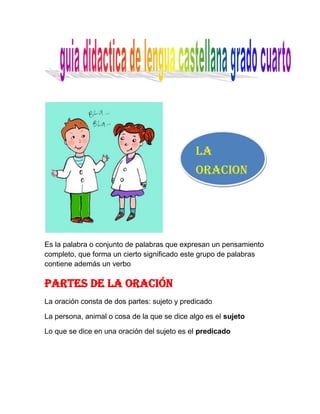 La oracion         <br />Es la palabra o conjunto de palabras que expresan un pensamiento completo, que forma un cierto significado este grupo de palabras contiene además un verbo <br />Partes de la oración<br />La oración consta de dos partes: sujeto y predicado <br />La persona, animal o cosa de la que se dice algo es el sujeto <br />Lo que se dice en una oración del sujeto es el predicado <br />Vamos a practicar<br />Escribe un sujeto para cada oración:<br />gh         apareció de pronto en medio del salón<br />              Corría sin descanso por el vecindario <br />Escribe un predicado para cada sujeto <br />Mi prima patricia y tu <br />Yo <br />Las mascotas <br /> <br />