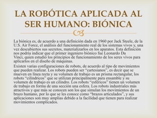 LA ROBÓTICA APLICADA AL
  SER HUMANO: BIÓNICA
                                    
La biónica es, de acuerdo a una definición dada en 1960 por Jack Steele, de la
U.S. Air Force, el análisis del funcionamiento real de los sistemas vivos y, una
vez descubiertos sus secretos, materializarlos en los aparatos. Esta definición
nos podría indicar que el primer ingeniero biónico fue Leonardo Da
Vinci, quien estudió los principios de funcionamiento de los seres vivos para
aplicarlos en el diseño de máquinas.
Existen varias configuraciones de robots, de acuerdo al tipo de movimientos
que pueden realizar. Los robots pueden ser “cartesianos”, es decir que se
mueven en línea recta y su volumen de trabajo es un prisma rectangular, los
robots “cilíndricos” que se utilizan principalmente para ensamble y su
volumen de trabajo es un cilindro. Los robots “esféricos” tienen un volumen
de trabajo en forma de una sección una esfera. Los robots industriales más
atractivos y que más se conocen son los que simulan los movimientos de un
brazo humano, por lo que se les conoce como “brazos articulados”, y sus
aplicaciones son muy amplias debido a la facilidad que tienen para realizar
movimientos complicados.
 