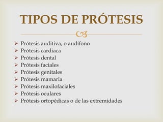 TIPOS DE PRÓTESIS
            
   Prótesis auditiva, o audífono
   Prótesis cardiaca
   Prótesis dental
   Prótesis faciales
   Prótesis genitales
   Prótesis mamaria
   Prótesis maxilofaciales
   Prótesis oculares
   Prótesis ortopédicas o de las extremidades
 