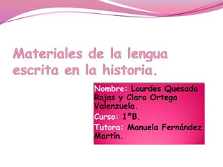 Materiales de la lengua escrita en la historia. Nombre: Lourdes Quesada Rojas y Clara Ortega Valenzuela. Curso: 1ºB. Tutora: Manuela Fernández Martín. 