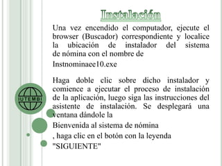 Una vez encendido el computador, ejecute el 
browser (Buscador) correspondiente y localice 
la ubicación de instalador del sistema 
de nómina con el nombre de 
Instnominaee10.exe 
Haga doble clic sobre dicho instalador y 
comience a ejecutar el proceso de instalación 
de la aplicación, luego siga las instrucciones del 
asistente de instalación. Se desplegará una 
ventana dándole la 
Bienvenida al sistema de nómina 
, haga clic en el botón con la leyenda 
"SIGUIENTE" 
 
