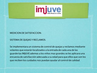 MEDICION DE SATISFACCION:


SISTEMA DE QUEJAS Y RECLAMOS:


Se implementara un sistema de control de quejas y reclamos mediante
volantes que estarán localizados a la entrada de cada una de las
guarderías IMJUVE ademas a los niños mas grandes se les aplicara una
encuesta de satisfacción adecuada a su edad para que ellos que son los
que reciben los cuidados nos puedan ayudar al control de calidad.
 
