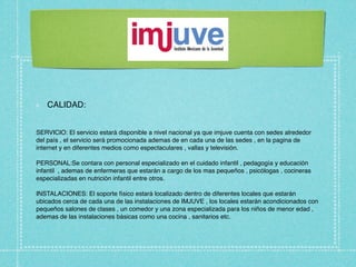 CALIDAD:


SERVICIO: El servicio estará disponible a nivel nacional ya que imjuve cuenta con sedes alrededor
del país , el servicio será promocionada ademas de en cada una de las sedes , en la pagina de
internet y en diferentes medios como espectaculares , vallas y televisión.

PERSONAL:Se contara con personal especializado en el cuidado infantil , pedagogía y educación
infantil , ademas de enfermeras que estarán a cargo de los mas pequeños , psicólogas , cocineras
especializadas en nutrición infantil entre otros.

INSTALACIONES: El soporte físico estará localizado dentro de diferentes locales que estarán
ubicados cerca de cada una de las instalaciones de IMJUVE , los locales estarán acondicionados con
pequeños salones de clases , un comedor y una zona especializada para los niños de menor edad ,
ademas de las instalaciones básicas como una cocina , sanitarios etc.
 