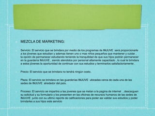 MEZCLA DE MARKETING:

Servicio: El servicio que se brindara por medio de los programas de IMJUVE será proporcionarle
a los jóvenes que estudian y ademas tienen uno o mas niños pequeños que mantener y cuidar ,
la opción de permanecer estudiando teniendo la tranquilidad de que sus hijos podrán permanecer
en la guardería IMJUVE , siendo atendidos por personal altamente capacitado , lo cual le brindara
a estos jóvenes la oportunidad de continuar con sus estudios y terminarlos satisfactoriamente .


Precio: El servicio que se brindara no tendrá ningún costo.


Plaza: El servicio se brindara en las guarderías IMJUVE ubicadas cerca de cada una de las
sedes de IMJUVE alrededor del país.


Proceso: El servicio se impartira a las jovenes que se metan a la pagina de internet , descarguen
su solicitud y su formulario y los presenten en las oﬁcinas de recursos humanos de las sedes de
IMJUVE junto con su ultimo reporte de caliﬁcaciones para poder asi validar sus estudios y poder
brindarles a sus hijos este servicio
 