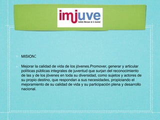 MISION:

Mejorar la calidad de vida de los jóvenes.Promover, generar y articular
políticas públicas integrales de juventud que surjan del reconocimiento
de las y de los jóvenes en toda su diversidad, como sujetos y actores de
su propio destino, que respondan a sus necesidades, propiciando el
mejoramiento de su calidad de vida y su participación plena y desarrollo
nacional.
 