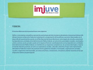 VISION:

El Instituto Mexicano de la Juventud tiene como objetivos:


Deﬁnir e instrumentar una política nacional de juventud que permita incorporar plenamente a la juventud al desarrollo
del país;Asesorar al Ejecutivo Federal en la planeación y programación de las políticas y acciones relacionadas con el
desarrollo de la juventud de acuerdo con el Plan Nacional de Desarrollo;Actuar como órgano de consulta y asesoría de
las dependencias y entidades de la Administración Pública Federal, así como de las autoridades estatales, municipales,
y de los sectores social y privado cuando así lo requiera;Promover coordinadamente con las dependencias y entidades
de la Administración Pública Federal, en el ámbito de sus respectivas competencias, las acciones destinadas a mejorar
el nivel de vida de la juventud, así como sus expectativas sociales, culturales y derechos;Fungir como representante
del Gobierno Federal en materia de juventud ante los gobiernos estatales y municipales, organizaciones privadas,
sociales y organismos internacionales, así como en los foros, convenciones, encuentros y demás reuniones en las que
el Ejecutivo solicite una participación.
 