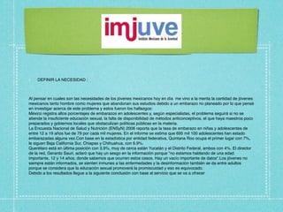 DEFINIR LA NECESIDAD :



Al pensar en cuales son las necesidades de los jóvenes mexicanos hoy en día me vino a la menta la cantidad de jóvenes
mexicanos tanto hombre como mujeres que abandonan sus estudios debido a un embarazo no planeado por lo que pensé
en investigar acerca de este problema y estos fueron los hallazgos:
México registra altos porcentajes de embarazos en adolescentes y, según especialistas, el problema seguirá si no se
atiende la insuﬁciente educación sexual, la falta de disponibilidad de métodos anticonceptivos, el que haya maestros poco
preparados y gobiernos locales que obstaculizan políticas públicas en la materia.
La Encuesta Nacional de Salud y Nutrición (ENSyN) 2006 reporta que la tasa de embarazo en niñas y adolescentes de
entre 12 a 19 años fue de 79 por cada mil mujeres. En el informe se estima que 695 mil 100 adolescentes han estado
embarazadas alguna vez.Con base en la estadística por entidad federativa, Quintana Roo ocupa el primer lugar con 7%,
le siguen Baja California Sur, Chiapas y Chihuahua, con 6.9%.
Querétaro está en última posición con 3.9%, muy de cerca están Yucatán y el Distrito Federal, ambos con 4%. El director
de la red, Gerardo Sauri, aclaró que hay un sesgo en la información porque "no estamos hablando de una edad
importante, 12 y 14 años, donde sabemos que ocurren estos casos. Hay un vacío importante de datos".Los jóvenes no
siempre están informados, se sienten inmunes a las enfermedades y la desinformación también se da entre adultos
porque se considera que la educación sexual promoverá la promiscuidad y eso es equivocado.
Debido a los resultados llegue a la siguiente conclusión con base al servicio que se va a ofrecer.
 